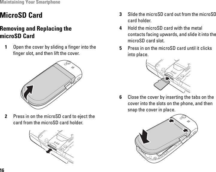 Maintaining Your Smartphone16MicroSD CardRemoving and Replacing the microSD Card1Open the cover by sliding a finger into the finger slot, and then lift the cover.2Press in on the microSD card to eject the card from the microSD card holder.3Slide the microSD card out from the microSD card holder.4Hold the microSD card with the metal contacts facing upwards, and slide it into the microSD card slot.5Press in on the microSD card until it clicks into place.6Close the cover by inserting the tabs on the cover into the slots on the phone, and then snap the cover in place.