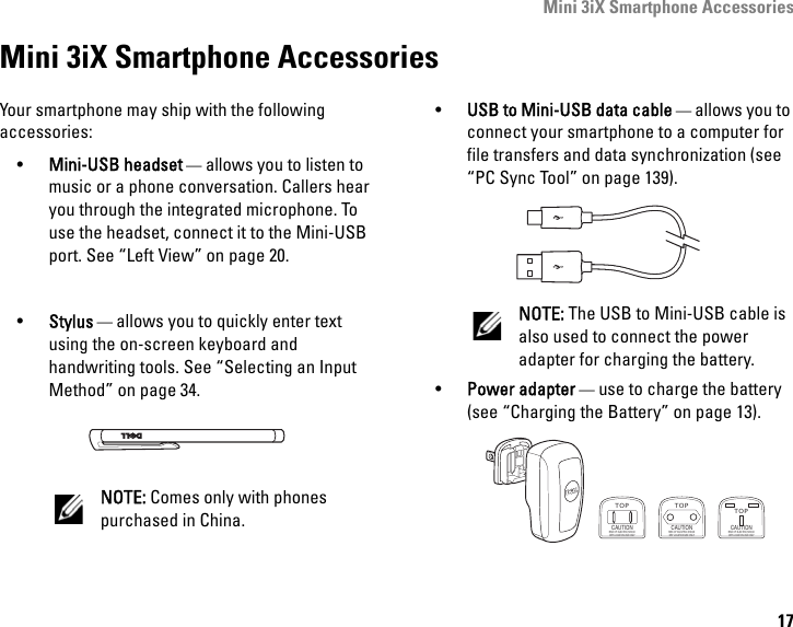 Mini 3iX Smartphone Accessories17Mini 3iX Smartphone AccessoriesYour smartphone may ship with the following accessories:•Mini-USB headset — allows you to listen to music or a phone conversation. Callers hear you through the integrated microphone. To use the headset, connect it to the Mini-USB port. See “Left View” on page 20.•Stylus — allows you to quickly enter text using the on-screen keyboard and handwriting tools. See “Selecting an Input Method” on page 34.NOTE: Comes only with phones purchased in China.•USB to Mini-USB data cable — allows you to connect your smartphone to a computer for file transfers and data synchronization (see “PC Sync Tool” on page 139).NOTE: The USB to Mini-USB cable is also used to connect the power adapter for charging the battery.•Power adapter — use to charge the battery (see “Charging the Battery” on page 13).TOPCAUTIONRISK OF ELECTRIC SHOCKDRY LOCATION USE ONLYTOPCAUTIONRISK OF ELECTRIC SHOCKDRY LOCATION USE ONLYTOPCAUTIONRISK OF ELECTRIC SHOCKDRY LOCATION USE ONLY