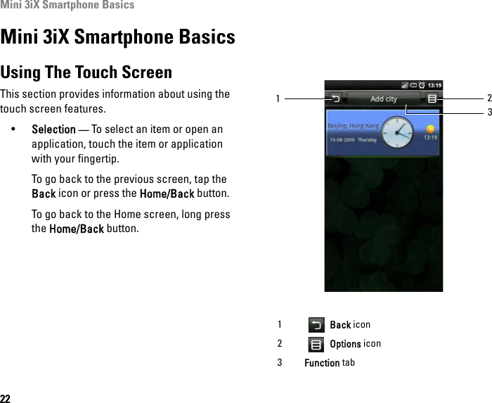 Mini 3iX Smartphone Basics22Mini 3iX Smartphone BasicsUsing The Touch ScreenThis section provides information about using the touch screen features.•Selection — To select an item or open an application, touch the item or application with your fingertip.To go back to the previous screen, tap the Back icon or press the Home/Back button.To go back to the Home screen, long press the Home/Back button.1 Back icon2 Options icon3Function tab312