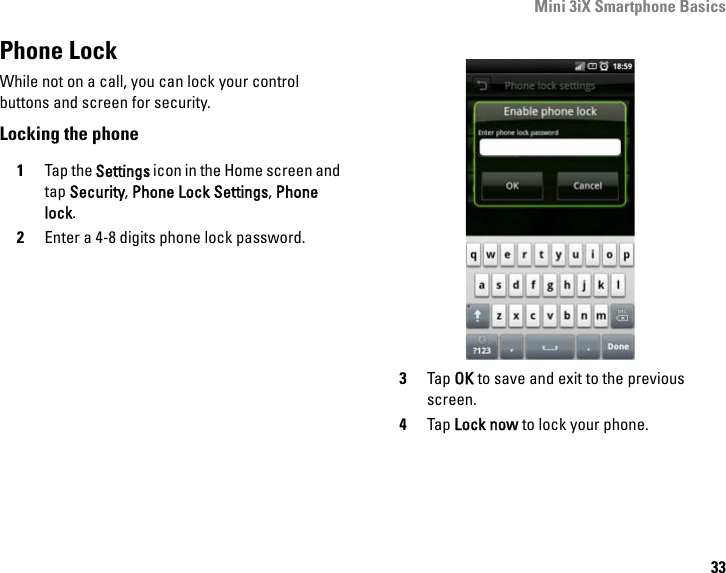 Mini 3iX Smartphone Basics33Phone LockWhile not on a call, you can lock your control buttons and screen for security.Locking the phone1Tap the Settings icon in the Home screen and tap Security, Phone Lock Settings, Phone lock.2Enter a 4-8 digits phone lock password.3Tap OK to save and exit to the previous screen.4Tap Lock now to lock your phone.