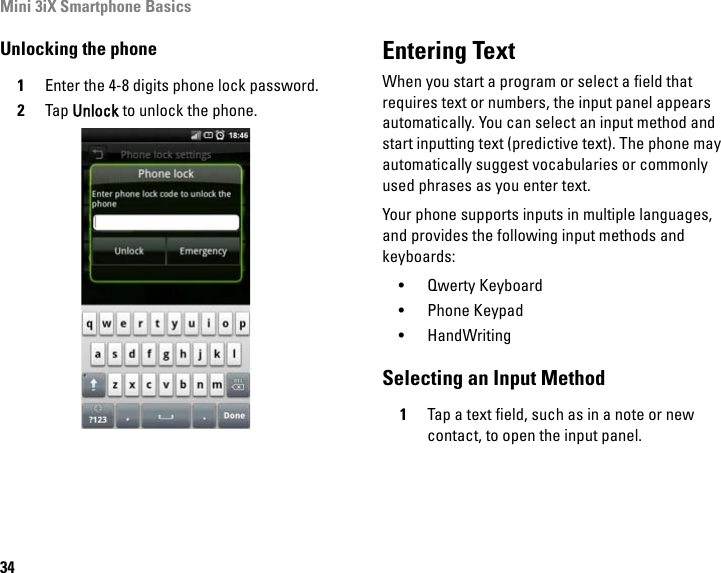 Mini 3iX Smartphone Basics34Unlocking the phone1Enter the 4-8 digits phone lock password.2Tap Unlock to unlock the phone.Entering TextWhen you start a program or select a field that requires text or numbers, the input panel appears automatically. You can select an input method and start inputting text (predictive text). The phone may automatically suggest vocabularies or commonly used phrases as you enter text.Your phone supports inputs in multiple languages, and provides the following input methods and keyboards:• Qwerty Keyboard• Phone Keypad• HandWritingSelecting an Input Method1Tap a text field, such as in a note or new contact, to open the input panel.