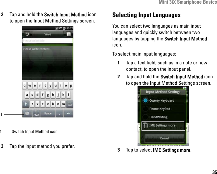 Mini 3iX Smartphone Basics352Tap and hold the Switch Input Method icon to open the Input Method Settings screen.3Tap the input method you prefer.Selecting Input LanguagesYou can select two languages as main input languages and quickly switch between two languages by tapping the Switch Input Method icon.To select main input languages:1Tap a text field, such as in a note or new contact, to open the input panel.2Tap and hold the Switch Input Method icon to open the Input Method Settings screen.3Tap to select IME Settings more. 1 Switch Input Method icon1