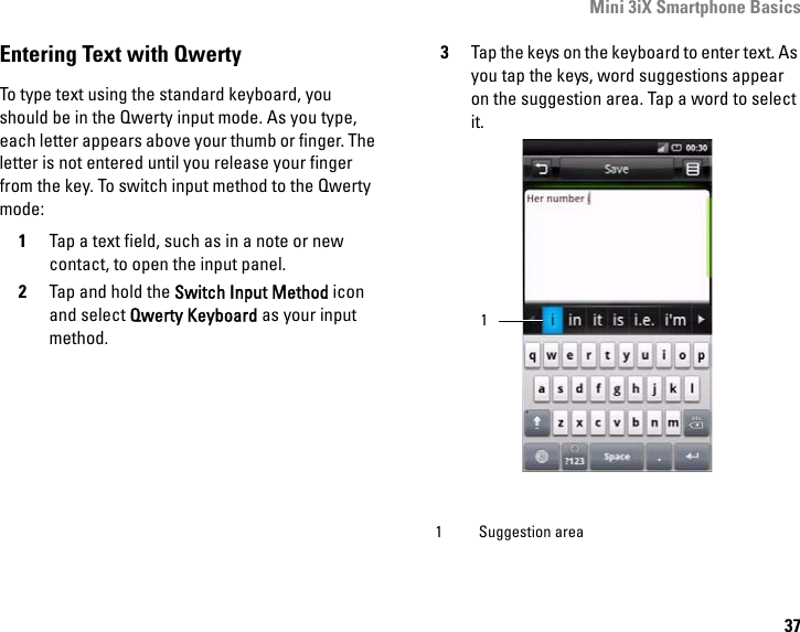 Mini 3iX Smartphone Basics37Entering Text with QwertyTo type text using the standard keyboard, you should be in the Qwerty input mode. As you type, each letter appears above your thumb or finger. The letter is not entered until you release your finger from the key. To switch input method to the Qwerty mode:1Tap a text field, such as in a note or new contact, to open the input panel.2Tap and hold the Switch Input Method icon and select Qwerty Keyboard as your input method.3Tap the keys on the keyboard to enter text. As you tap the keys, word suggestions appear on the suggestion area. Tap a word to select it. 1 Suggestion area1