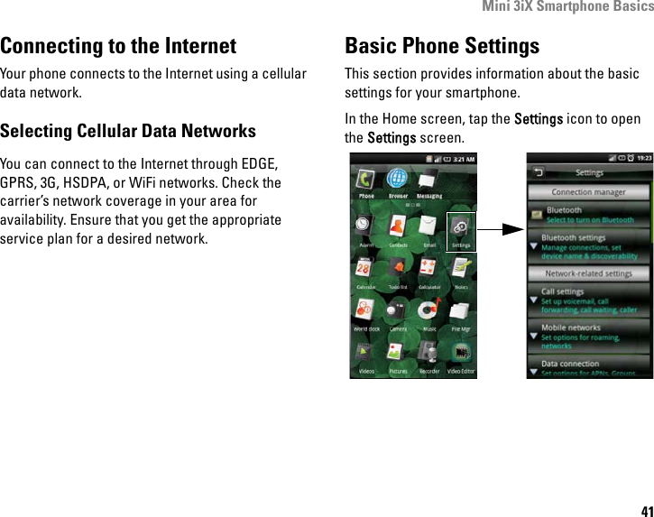 Mini 3iX Smartphone Basics41Connecting to the InternetYour phone connects to the Internet using a cellular data network.Selecting Cellular Data NetworksYou can connect to the Internet through EDGE, GPRS, 3G, HSDPA, or WiFi networks. Check the carrier’s network coverage in your area for availability. Ensure that you get the appropriate service plan for a desired network.Basic Phone SettingsThis section provides information about the basic settings for your smartphone.In the Home screen, tap the Settings icon to open the Settings screen.