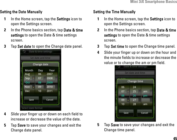 Mini 3iX Smartphone Basics45Setting the Date Manually1In the Home screen, tap the Settings icon to open the Settings screen.2In the Phone basics section, tap Date &amp; time settings to open the Date &amp; time settings screen.3Tap Set date to open the Change date panel.4Slide your finger up or down on each field to increase or decrease the value of the date.5Tap Save to save your changes and exit the Change date panel.Setting the Time Manually1In the Home screen, tap the Settings icon to open the Settings screen.2In the Phone basics section, tap Date &amp; time settings to open the Date &amp; time settings screen.3Tap Set time to open the Change time panel.4Slide your finger up or down on the hour and the minute fields to increase or decrease the value or to change the am or pm field.5Tap Save to save your changes and exit the Change time panel.