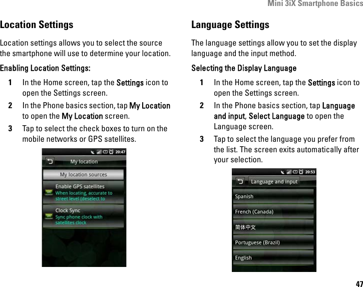 Mini 3iX Smartphone Basics47Location SettingsLocation settings allows you to select the source the smartphone will use to determine your location.Enabling Location Settings:1In the Home screen, tap the Settings icon to open the Settings screen.2In the Phone basics section, tap My Location to open the My Location screen.3Tap to select the check boxes to turn on the mobile networks or GPS satellites.Language SettingsThe language settings allow you to set the display language and the input method.Selecting the Display Language1In the Home screen, tap the Settings icon to open the Settings screen.2In the Phone basics section, tap Language and input, Select Language to open the Language screen.3Tap to select the language you prefer from the list. The screen exits automatically after your selection.