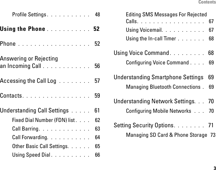 Contents3Profile Settings . . . . . . . . . . .  48Using the Phone . . . . . . . . . . .  52Phone  . . . . . . . . . . . . . . . . . .  52Answering or Rejectingan Incoming Call . . . . . . . . . . . .  56Accessing the Call Log  . . . . . . . .  57Contacts. . . . . . . . . . . . . . . . .  59Understanding Call Settings  . . . . .  61Fixed Dial Number (FDN) list . . . .  62Call Barring. . . . . . . . . . . . .  63Call Forwarding. . . . . . . . . . .  64Other Basic Call Settings. . . . . .  65Using Speed Dial . . . . . . . . . .  66Editing SMS Messages For Rejected Calls. . . . . . . . . . . . . . . . .  67Using Voicemail. . . . . . . . . . .  67Using the In-call Timer . . . . . . .  68Using Voice Command . . . . . . . . .  68Configuring Voice Command . . . .  69Understanding Smartphone Settings  69Managing Bluetooth Connections . 69Understanding Network Settings. . .  70Configuring Mobile Networks  . . .  70Setting Security Options. . . . . . . .  71Managing SD Card &amp; Phone Storage  73