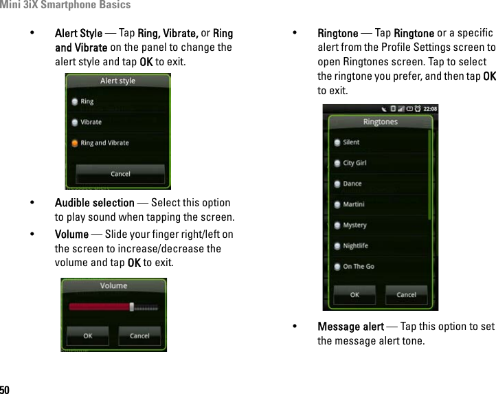 Mini 3iX Smartphone Basics50•Alert Style — Tap Ring, Vibrate, or Ring and Vibrate on the panel to change the alert style and tap OK to exit.•Audible selection — Select this option to play sound when tapping the screen.•Volume — Slide your finger right/left on the screen to increase/decrease the volume and tap OK to exit.•Ringtone — Tap Ringtone or a specific alert from the Profile Settings screen to open Ringtones screen. Tap to select the ringtone you prefer, and then tap OK to exit.•Message alert — Tap this option to set the message alert tone.