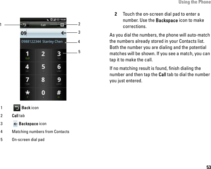 Using the Phone532Touch the on-screen dial pad to enter a number. Use the Backspace icon to make corrections. As you dial the numbers, the phone will auto-match the numbers already stored in your Contacts list. Both the number you are dialing and the potential matches will be shown. If you see a match, you can tap it to make the call. If no matching result is found, finish dialing the number and then tap the Call tab to dial the number you just entered.1Back icon2Call tab3Backspace icon4 Matching numbers from Contacts5 On-screen dial pad14532