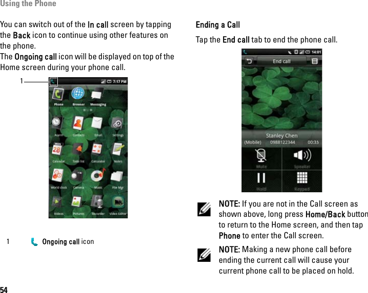 Using the Phone54You can switch out of the In call screen by tapping the Back icon to continue using other features on the phone.The Ongoing call icon will be displayed on top of the Home screen during your phone call.Ending a CallTap the End call tab to end the phone call.NOTE: If you are not in the Call screen as shown above, long press Home/Back button to return to the Home screen, and then tap Phone to enter the Call screen.NOTE: Making a new phone call before ending the current call will cause your current phone call to be placed on hold.1  Ongoing call icon1