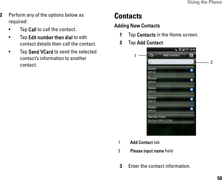 Using the Phone592Perform any of the options below as required:• Tap Call to call the contact.• Tap Edit number then dial to edit contact details then call the contact.• Tap Send VCard to send the selected contact’s information to another contact.ContactsAdding New Contacts1Tap Contacts in the Home screen.2Tap Add Contact.3Enter the contact information.1Add Contact tab2Please input name field12