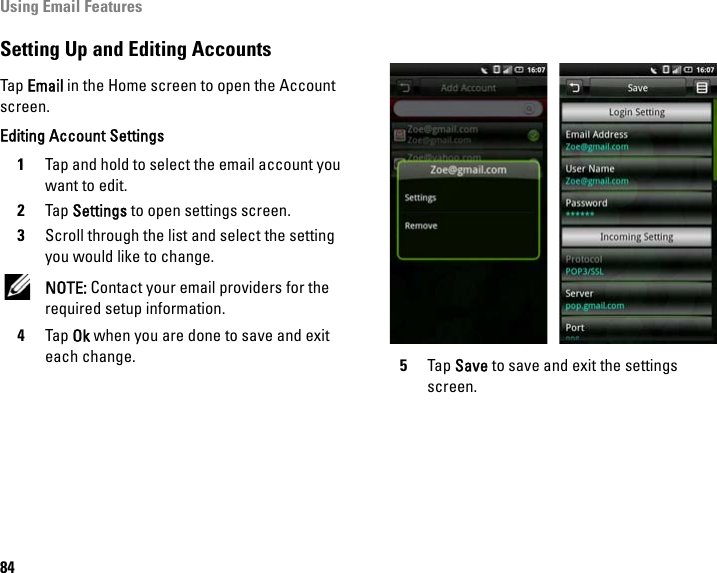 Using Email Features84Setting Up and Editing AccountsTap Email in the Home screen to open the Account screen. Editing Account Settings1Tap and hold to select the email account you want to edit.2Tap Settings to open settings screen.3Scroll through the list and select the setting you would like to change. NOTE: Contact your email providers for the required setup information.4Tap Ok when you are done to save and exit each change. 5Tap Save to save and exit the settings screen.