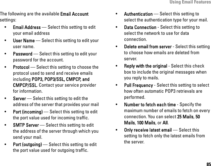 Using Email Features85The following are the available Email Account settings: •Email Address — Select this setting to edit your email address•User Name — Select this setting to edit your user name.•Password — Select this setting to edit your password for the account.•Protocol — Select this setting to choose the protocol used to send and receive emails including POP3, POP3/SSL, CMPCP, and CMPCP/SSL. Contact your service provider for information.•Server — Select this setting to edit the address of the server that provides your mail.•Port (incoming) — Select this setting to edit the port value used for incoming traffic.•SMTP Server — Select this setting to edit the address of the server through which you send your mail.•Port (outgoing) — Select this setting to edit the port value used for outgoing traffic.•Authentication — Select this setting to select the authentication type for your mail.•Data Connection - Select this setting to select the network to use for data connection.•Delete email from server - Select this setting to choose how emails are deleted from server.•Reply with the original - Select this check box to include the original messages when you reply to mails.•Poll Frequency - Select this setting to select how often automatic POP3 retrievals are performed.•Number to fetch each time - Specify the maximum number of emails to fetch on every connection. You can select 25 Mails, 50 Mails, 100 Mails, or All.•Only receive latest email — Select this setting to fetch only the latest emails from the server.