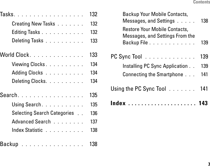 Contents7Tasks. . . . . . . . . . . . . . . . . .   132Creating New Tasks  . . . . . . .   132Editing Tasks . . . . . . . . . . .   132Deleting Tasks  . . . . . . . . . .   133World Clock . . . . . . . . . . . . . .   133Viewing Clocks . . . . . . . . . .   134Adding Clocks  . . . . . . . . . .   134Deleting Clocks. . . . . . . . . .   134Search . . . . . . . . . . . . . . . . .   135Using Search . . . . . . . . . . .   135Selecting Search Categories  . .   136Advanced Search  . . . . . . . .   137Index Statistic  . . . . . . . . . .   138Backup  . . . . . . . . . . . . . . . .   138Backup Your Mobile Contacts, Messages, and Settings . . . . .   138Restore Your Mobile Contacts, Messages, and Settings From the Backup File . . . . . . . . . . . .   139PC Sync Tool  . . . . . . . . . . . . .  139Installing PC Sync Application . .   139Connecting the Smartphone . . .   141Using the PC Sync Tool  . . . . . . .  141Index  . . . . . . . . . . . . . . . . . . . . .  143