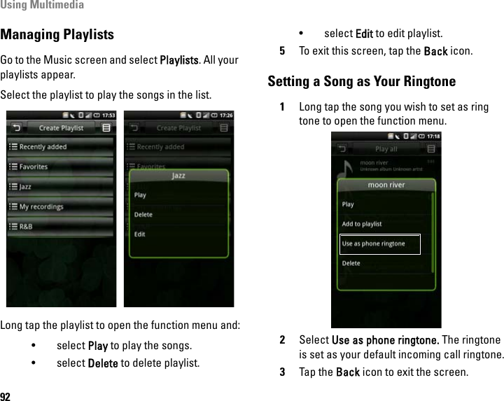 Using Multimedia92Managing PlaylistsGo to the Music screen and select Playlists. All your playlists appear. Select the playlist to play the songs in the list.Long tap the playlist to open the function menu and:•select Play to play the songs. •select Delete to delete playlist.• select Edit to edit playlist.5To exit this screen, tap the Back icon.Setting a Song as Your Ringtone1Long tap the song you wish to set as ring tone to open the function menu.2Select Use as phone ringtone. The ringtone is set as your default incoming call ringtone.3Tap the Back icon to exit the screen.