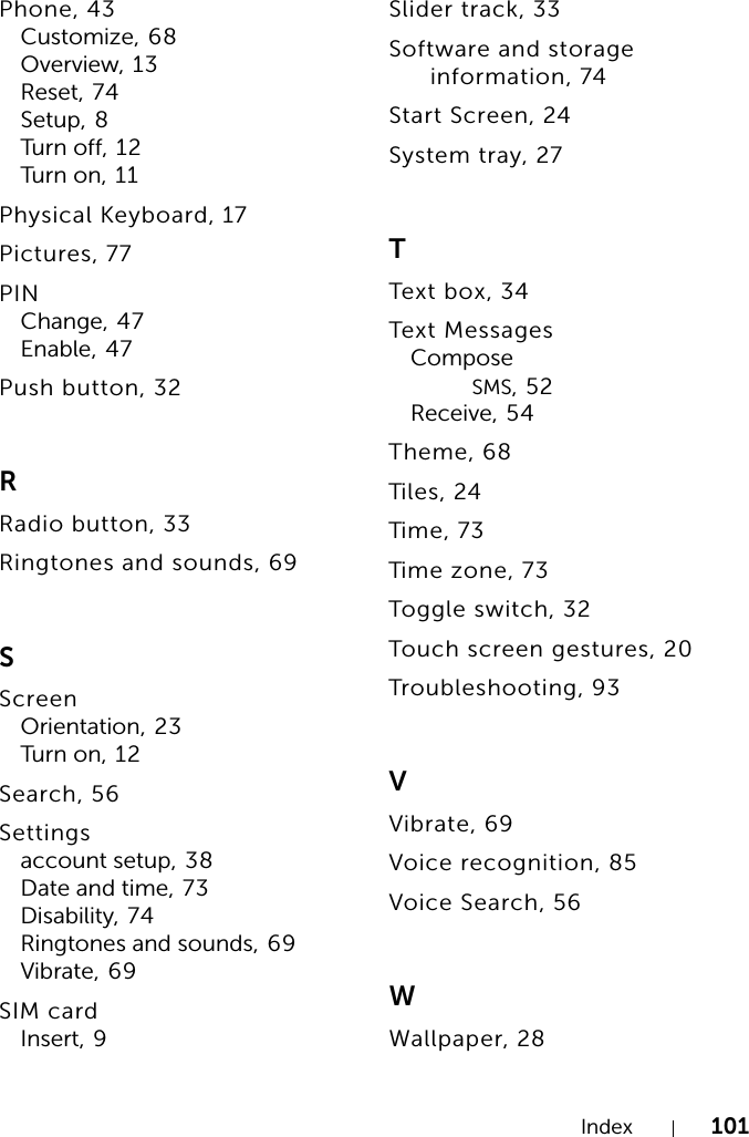 Index 101Phone, 43Customize, 68Overview, 13Reset, 74Setup, 8Turn o ff, 1 2Turn o n , 1 1Physical Keyboard, 17Pictures, 77PINChange, 47Enable, 47Push button, 32RRadio button, 33Ringtones and sounds, 69SScreenOrientation, 23Turn o n , 1 2Search, 56Settingsaccount setup, 38Date and time, 73Disability, 74Ringtones and sounds, 69Vibrate, 69SIM cardInsert, 9Slider track, 33Software and storage information, 74Start Screen, 24System tray, 27TText box, 34Text MessagesComposeSMS,52Receive, 54Theme, 68Tiles, 24Time, 73Time zo n e, 7 3Toggle switch, 32Touch screen gestures, 20Troubleshooting, 93VVibrate, 69Voice recognition, 85Voice Search, 56WWallpaper, 28