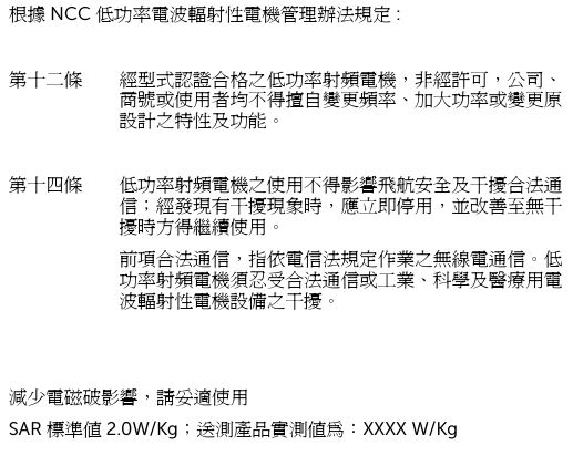 根據 NCC 低功率電波輻射性電機管理辦法規定 :第十二條 經型式認證合格之低功率射頻電機，非經許可，公司、商號或使用者均不得擅自變更頻率、加大功率或變更原設計之特性及功能。第十四條 低功率射頻電機之使用不得影響飛航安全及干擾合法通信；經發現有干擾現象時，應立即停用，並改善至無干擾時方得繼續使用。前項合法通信，指依電信法規定作業之無線電通信。低功率射頻電機須忍受合法通信或工業、科學及醫療用電波輻射性電機設備之干擾。減少電磁破影響，請妥適使用SAR 標準值 2.0W/Kg；送測產品實測值為：XXXX W/Kg