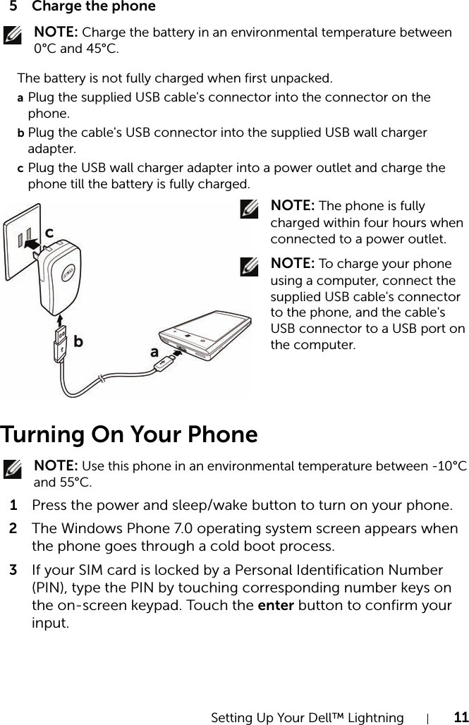 Setting Up Your Dell™ Lightning 115 Charge the phone NOTE: Charge the battery in an environmental temperature between 0°C and 45°C.Turning On Your Phone NOTE: Use this phone in an environmental temperature between -10°C and 55°C.1Press the power and sleep/wake button to turn on your phone.2The Windows Phone 7.0 operating system screen appears when the phone goes through a cold boot process.3If your SIM card is locked by a Personal Identification Number (PIN), type the PIN by touching corresponding number keys on the on-screen keypad. Touch the enter button to confirm your input.The battery is not fully charged when first unpacked.aPlug the supplied USB cable&apos;s connector into the connector on the phone.bPlug the cable&apos;s USB connector into the supplied USB wall charger adapter.cPlug the USB wall charger adapter into a power outlet and charge the phone till the battery is fully charged. NOTE: The phone is fully charged within four hours when connected to a power outlet. NOTE: To charge your phone using a computer, connect the supplied USB cable&apos;s connector to the phone, and the cable&apos;s USB connector to a USB port on the computer.