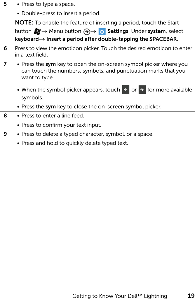 Getting to Know Your Dell™ Lightning 195• Press to type a space.• Double-press to insert a period.NOTE: To enable the feature of inserting a period, touch the Start button  → Menu button  →  Settings. Under system, select keyboard→ Insert a period after double-tapping the SPACEBAR.6Press to view the emoticon picker. Touch the desired emoticon to enter in a text field.7• Press the sym key to open the on-screen symbol picker where you can touch the numbers, symbols, and punctuation marks that you want to type.• When the symbol picker appears, touch   or   for more available symbols.• Press the sym key to close the on-screen symbol picker.8• Press to enter a line feed.• Press to confirm your text input.9• Press to delete a typed character, symbol, or a space.• Press and hold to quickly delete typed text.