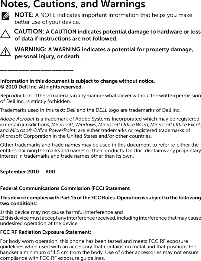 Notes, Cautions, and Warnings NOTE: A NOTE indicates important information that helps you make better use of your device. CAUTION: A CAUTION indicates potential damage to hardware or loss of data if instructions are not followed. WARNING: A WARNING indicates a potential for property damage, personal injury, or death.____________________Information in this document is subject to change without notice.© 2010 Dell Inc. All rights reserved.Reproduction of these materials in any manner whatsoever without the written permission of Dell Inc. is strictly forbidden.Trademarks used in this text: Dell and the DELL logo are trademarks of Dell Inc.Adobe Acrobat is a trademark of Adobe Systems Incorporated which may be registered in certain jurisdictions; Microsoft, Windows, Microsoft Office Word, Microsoft Office Excel, and Microsoft Office PowerPoint, are either trademarks or registered trademarks of Microsoft Corporation in the United States and/or other countries.Other trademarks and trade names may be used in this document to refer to either the entities claiming the marks and names or their products. Dell Inc. disclaims any proprietary interest in trademarks and trade names other than its own.September 2010 A00Federal Communications Commission (FCC) StatementThis device complies w ith Part 15 of the FCC Rules. Operation is subject to the following two conditions:1) this device may not cause harmful interference and2) this device must accept any interference received, including interference that may cause undesired operation of the device.FCC RF Radiation Exposure Statement:For body worn operation, this phone has been tested and meets FCC RF exposure guidelines when used with an accessory that contains no metal and that positions the handset a minimum of 1.5 cm from the body. Use of other accessories may not ensure compliance with FCC RF exposure guidelines.