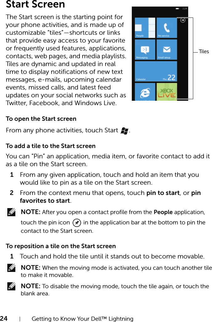 24 Getting to Know Your Dell™ LightningStart ScreenThe Start screen is the starting point for your phone activities, and is made up of customizable “tiles”—shortcuts or links that provide easy access to your favorite or frequently used features, applications, contacts, web pages, and media playlists. Tiles are dynamic and updated in real time to display notifications of new text messages, e-mails, upcoming calendar events, missed calls, and latest feed updates on your social networks such as Twitter, Facebook, and Windows Live.To open the Start screenFrom any phone activities, touch Start  .To add a tile to the Start screenYou can “Pin” an application, media item, or favorite contact to add it as a tile on the Start screen.1From any given application, touch and hold an item that you would like to pin as a tile on the Start screen.2From the context menu that opens, touch pin to start, or pin favorites to start. NOTE: After you open a contact profile from the People application, touch the pin icon   in the application bar at the bottom to pin the contact to the Start screen.To reposition a tile on the Start screen1Touch and hold the tile until it stands out to become movable. NOTE: When the moving mode is activated, you can touch another tile to make it movable. NOTE: To disable the moving mode, touch the tile again, or touch the blank area.Tiles