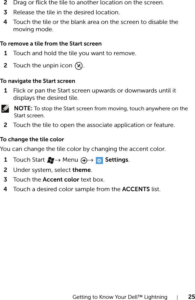 Getting to Know Your Dell™ Lightning 252Drag or flick the tile to another location on the screen.3Release the tile in the desired location.4Touch the tile or the blank area on the screen to disable the moving mode.To remove a tile from the Start screen1Touch and hold the tile you want to remove.2Touch the unpin icon  .To navigate the Start screen1Flick or pan the Start screen upwards or downwards until it displays the desired tile. NOTE: To stop the Start screen from moving, touch anywhere on the Start screen.2Touch the tile to open the associate application or feature.To change the tile colorYou can change the tile color by changing the accent color.1Touch  Start  → Menu  →  Settings.2Under system, select theme.3Touch  the Accent color text box.4Touch a desired color sample from the ACCENTS list.