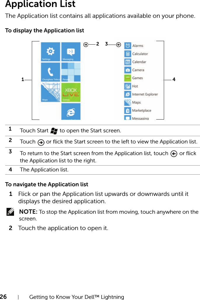 26 Getting to Know Your Dell™ LightningApplication ListThe Application list contains all applications available on your phone.To display the Application listTo navigate the Application list1Flick or pan the Application list upwards or downwards until it displays the desired application. NOTE: To stop the Application list from moving, touch anywhere on the screen.2Touch the application to open it.1Touch Start   to open the Start screen.2Touch   or flick the Start screen to the left to view the Application list.3To return to the Start screen from the Application list, touch   or flick the Application list to the right.4The Application list.321 4