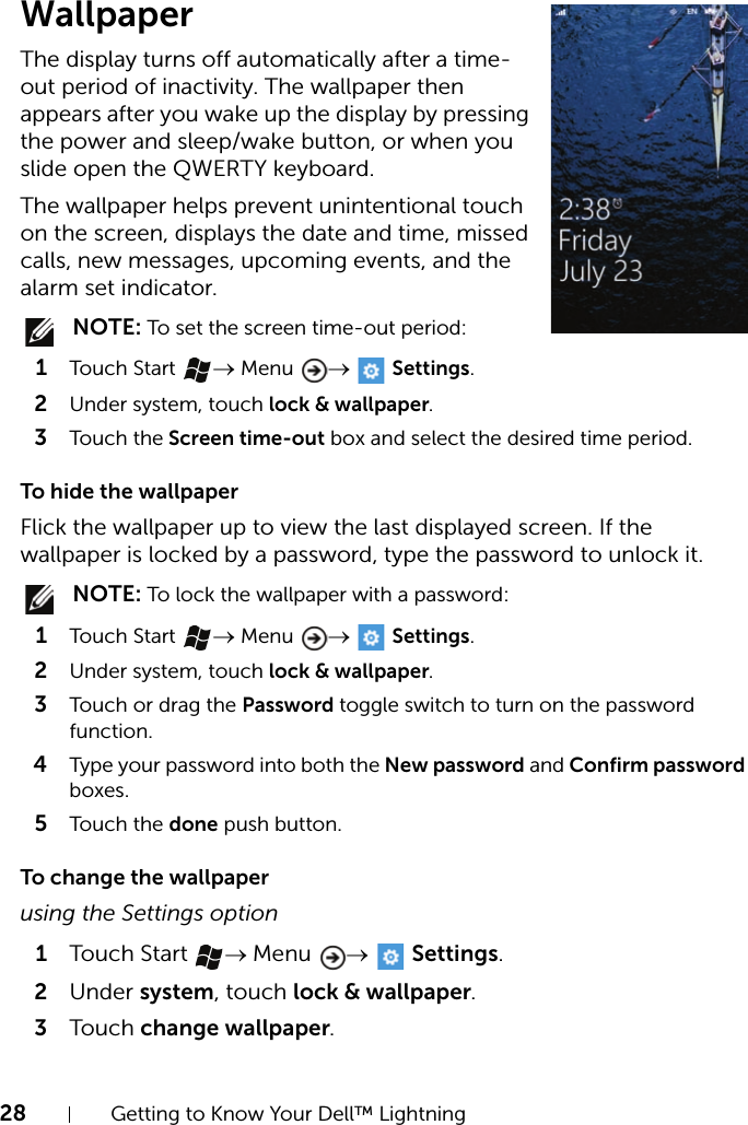 28 Getting to Know Your Dell™ LightningWallpaperThe display turns off automatically after a time-out period of inactivity. The wallpaper then appears after you wake up the display by pressing the power and sleep/wake button, or when you slide open the QWERTY keyboard.The wallpaper helps prevent unintentional touch on the screen, displays the date and time, missed calls, new messages, upcoming events, and the alarm set indicator. NOTE: To set the screen time-out period:1Touch Start  → Menu  →  Settings.2Under system, touch lock &amp; wallpaper.3Touch the Screen time-out box and select the desired time period.To hide the wallpaperFlick the wallpaper up to view the last displayed screen. If the wallpaper is locked by a password, type the password to unlock it. NOTE: To lock the wallpaper with a password:1Touch Start  → Menu  →  Settings.2Under system, touch lock &amp; wallpaper.3Touch or drag the Password toggle switch to turn on the password function.4Type your password into both the New password and Confirm password boxes.5Touch the done push button.To change the wallpaperusing the Settings option1Touch Start → Menu  →  Settings.2Under system, touch lock &amp; wallpaper.3Touch change wallpaper.