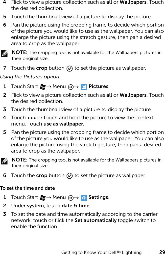 Getting to Know Your Dell™ Lightning 294Flick to view a picture collection such as all or Wallpapers. Touch the desired collection.5Touch the thumbnail view of a picture to display the picture.6Pan the picture using the cropping frame to decide which portion of the picture you would like to use as the wallpaper. You can also enlarge the picture using the stretch gesture, then pan a desired area to crop as the wallpaper. NOTE: The cropping tool is not available for the Wallpapers pictures in their original size.7Touch  the crop button   to set the picture as wallpaper.Using the Pictures option1Touch  Start → Menu  →  Pictures.2Flick to view a picture collection such as all or Wallpapers. Touch the desired collection.3Touch the thumbnail view of a picture to display the picture.4Touch   or touch and hold the picture to view the context menu. Touch use as wallpaper.5Pan the picture using the cropping frame to decide which portion of the picture you would like to use as the wallpaper. You can also enlarge the picture using the stretch gesture, then pan a desired area to crop as the wallpaper. NOTE: The cropping tool is not available for the Wallpapers pictures in their original size.6Touch  the crop button   to set the picture as wallpaper.To set the time and date1Touch  Start → Menu  →  Settings.2Under system, touch date &amp; time.3To set the date and time automatically according to the carrier network, touch or flick the Set automatically toggle switch to enable the function.