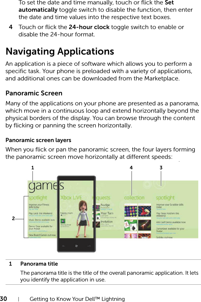 30 Getting to Know Your Dell™ LightningTo set the date and time manually, touch or flick the Set automatically toggle switch to disable the function, then enter the date and time values into the respective text boxes.4Touch or flick the 24-hour clock toggle switch to enable or disable the 24-hour format.Navigating ApplicationsAn application is a piece of software which allows you to perform a specific task. Your phone is preloaded with a variety of applications, and additional ones can be downloaded from the Marketplace.Panoramic ScreenMany of the applications on your phone are presented as a panorama, which move in a continuous loop and extend horizontally beyond the physical borders of the display. You can browse through the content by flicking or panning the screen horizontally.Panoramic screen layersWhen you flick or pan the panoramic screen, the four layers forming the panoramic screen move horizontally at different speeds:1 Panorama titleThe panorama title is the title of the overall panoramic application. It lets you identify the application in use.2413