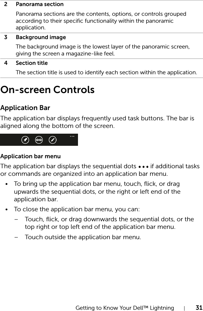 Getting to Know Your Dell™ Lightning 31On-screen ControlsApplication BarThe application bar displays frequently used task buttons. The bar is aligned along the bottom of the screen.Application bar menuThe application bar displays the sequential dots   if additional tasks or commands are organized into an application bar menu.• To bring up the application bar menu, touch, flick, or drag upwards the sequential dots, or the right or left end of the application bar.• To close the application bar menu, you can:– Touch, flick, or drag downwards the sequential dots, or the top right or top left end of the application bar menu.– Touch outside the application bar menu.2 Panorama sectionPanorama sections are the contents, options, or controls grouped according to their specific functionality within the panoramic application.3 Background imageThe background image is the lowest layer of the panoramic screen, giving the screen a magazine-like feel.4 Section titleThe section title is used to identify each section within the application.