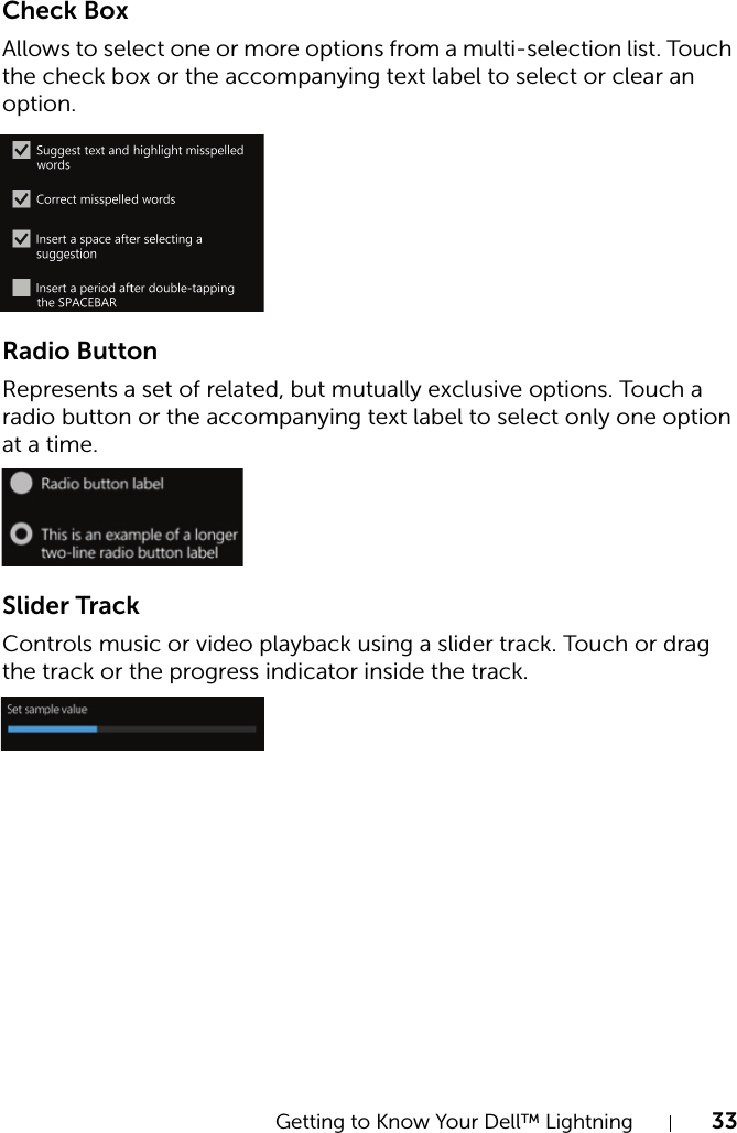 Getting to Know Your Dell™ Lightning 33Check BoxAllows to select one or more options from a multi-selection list. Touch the check box or the accompanying text label to select or clear an option.Radio ButtonRepresents a set of related, but mutually exclusive options. Touch a radio button or the accompanying text label to select only one option at a time.Slider TrackControls music or video playback using a slider track. Touch or drag the track or the progress indicator inside the track.