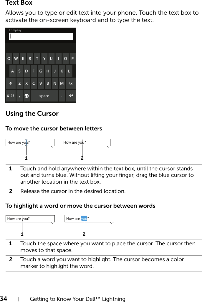 34 Getting to Know Your Dell™ LightningText BoxAllows you to type or edit text into your phone. Touch the text box to activate the on-screen keyboard and to type the text.Using the CursorTo move the cursor between lettersTo highlight a word or move the cursor between words1Touch and hold anywhere within the text box, until the cursor stands out and turns blue. Without lifting your finger, drag the blue cursor to another location in the text box.2Release the cursor in the desired location.1Touch the space where you want to place the cursor. The cursor then moves to that space.2Touch a word you want to highlight. The cursor becomes a color marker to highlight the word.1 21 2