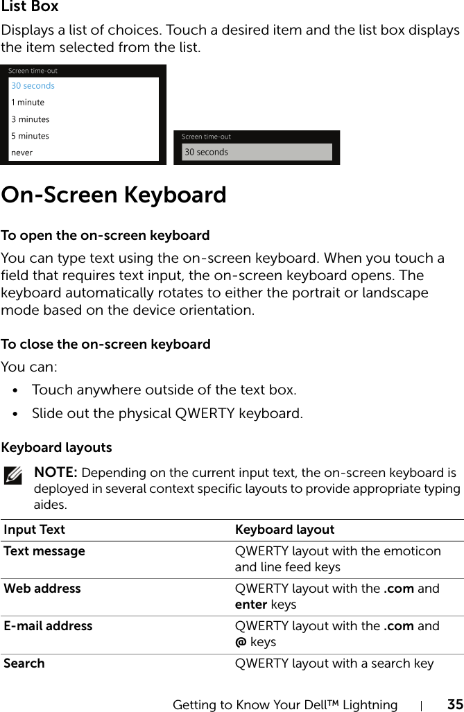 Getting to Know Your Dell™ Lightning 35List BoxDisplays a list of choices. Touch a desired item and the list box displays the item selected from the list.On-Screen KeyboardTo open the on-screen keyboardYou can type text using the on-screen keyboard. When you touch a field that requires text input, the on-screen keyboard opens. The keyboard automatically rotates to either the portrait or landscape mode based on the device orientation.To close the on-screen keyboardYou can:• Touch anywhere outside of the text box.• Slide out the physical QWERTY keyboard.Keyboard layouts NOTE: Depending on the current input text, the on-screen keyboard is deployed in several context specific layouts to provide appropriate typing aides.Input Text Keyboard layoutText message QWERTY layout with the emoticon and line feed keysWeb address QWERTY layout with the .com and enter keysE-mail address QWERTY layout with the .com and @ keysSearch QWERTY layout with a search key