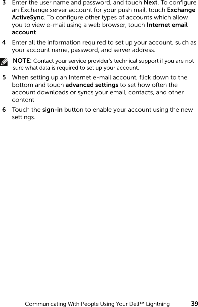 Communicating With People Using Your Dell™ Lightning 393Enter the user name and password, and touch Next. To configure an Exchange server account for your push mail, touch Exchange ActiveSync. To configure other types of accounts which allow you to view e-mail using a web browser, touch Internet email account.4Enter all the information required to set up your account, such as your account name, password, and server address. NOTE: Contact your service provider’s technical support if you are not sure what data is required to set up your account.5When setting up an Internet e-mail account, flick down to the bottom and touch advanced settings to set how often the account downloads or syncs your email, contacts, and other content.6Touch  the sign-in button to enable your account using the new settings.