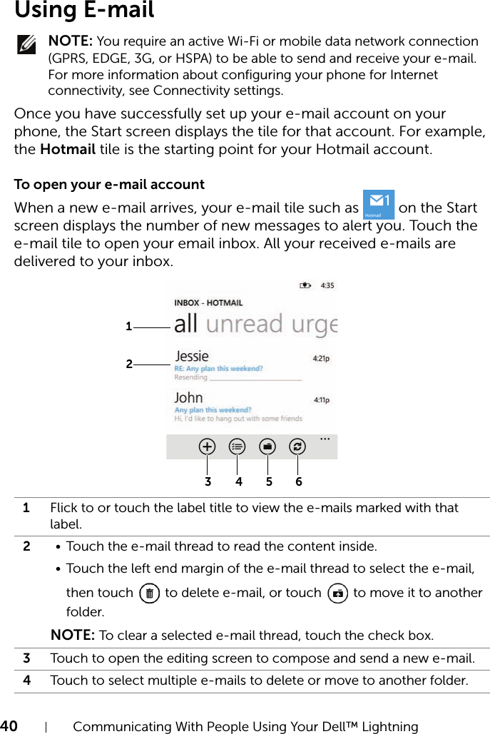 40 Communicating With People Using Your Dell™ LightningUsing E-mail NOTE: You require an active Wi-Fi or mobile data network connection (GPRS, EDGE, 3G, or HSPA) to be able to send and receive your e-mail. For more information about configuring your phone for Internet connectivity, see Connectivity settings.Once you have successfully set up your e-mail account on your phone, the Start screen displays the tile for that account. For example, the Hotmail tile is the starting point for your Hotmail account.To open your e-mail accountWhen a new e-mail arrives, your e-mail tile such as   on the Start screen displays the number of new messages to alert you. Touch the e-mail tile to open your email inbox. All your received e-mails are delivered to your inbox.1Flick to or touch the label title to view the e-mails marked with that label.2• Touch the e-mail thread to read the content inside.• Touch the left end margin of the e-mail thread to select the e-mail, then touch   to delete e-mail, or touch   to move it to another folder.NOTE: To clear a selected e-mail thread, touch the check box.3Touch to open the editing screen to compose and send a new e-mail.4Touch to select multiple e-mails to delete or move to another folder.43215 6