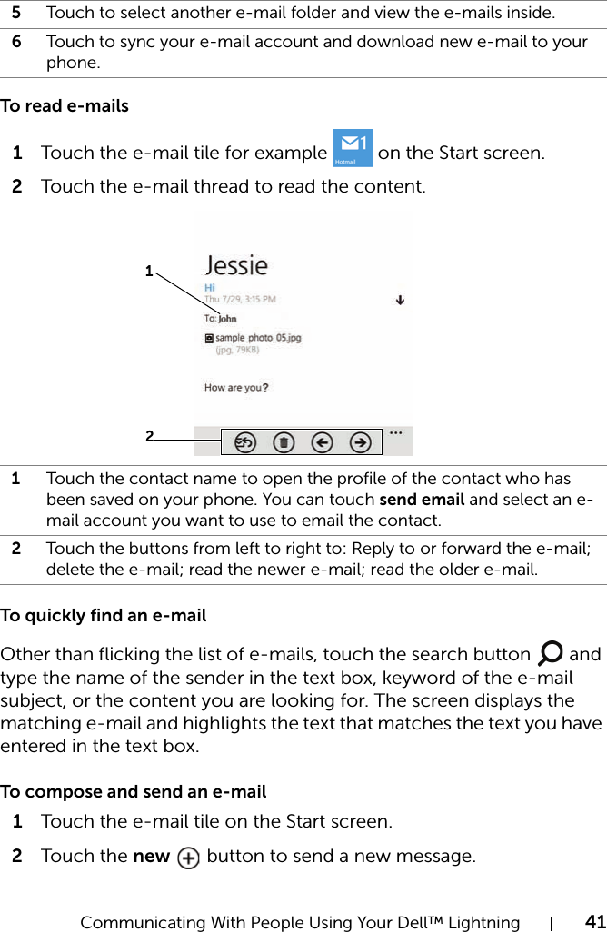 Communicating With People Using Your Dell™ Lightning 41To read e-mails1Touch the e-mail tile for example   on the Start screen.2Touch the e-mail thread to read the content.To quickly find an e-mailOther than flicking the list of e-mails, touch the search button   and type the name of the sender in the text box, keyword of the e-mail subject, or the content you are looking for. The screen displays the matching e-mail and highlights the text that matches the text you have entered in the text box.To compose and send an e-mail1Touch the e-mail tile on the Start screen.2Touch  the new   button to send a new message.5Touch to select another e-mail folder and view the e-mails inside.6Touch to sync your e-mail account and download new e-mail to your phone.1Touch the contact name to open the profile of the contact who has been saved on your phone. You can touch send email and select an e-mail account you want to use to email the contact.2Touch the buttons from left to right to: Reply to or forward the e-mail; delete the e-mail; read the newer e-mail; read the older e-mail.12