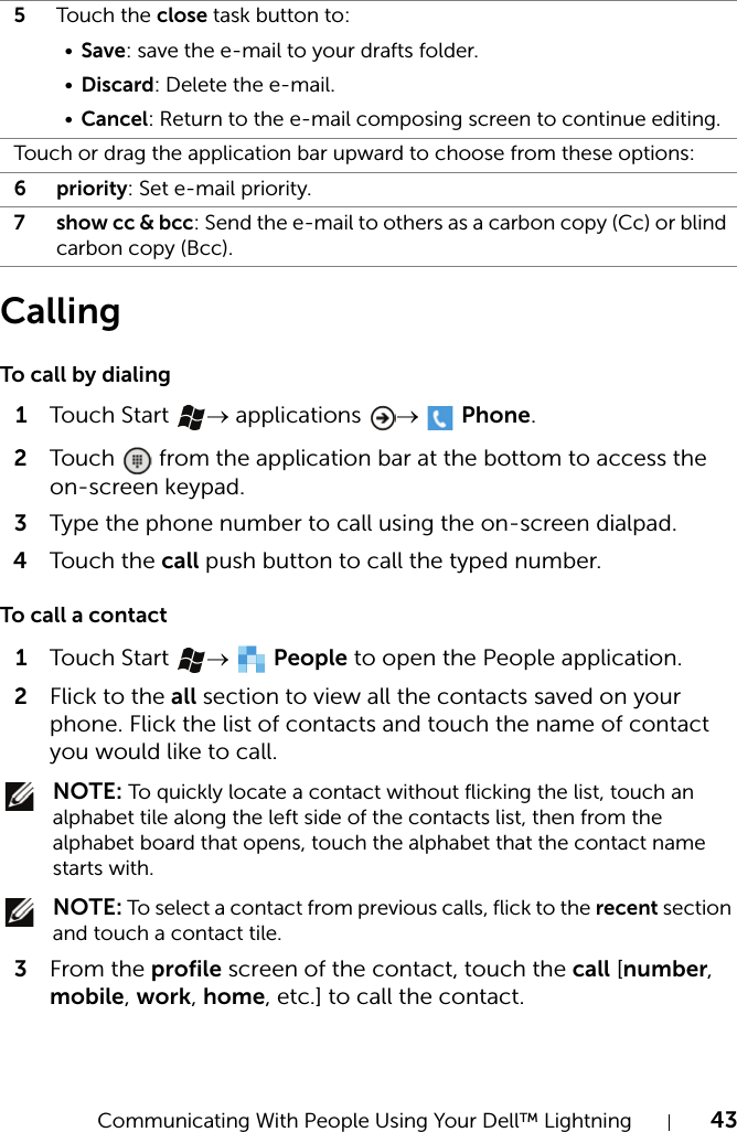 Communicating With People Using Your Dell™ Lightning 43CallingTo call by dialing1Touch  Start  → applications  →  Phone.2Touch   from the application bar at the bottom to access the on-screen keypad.3Type the phone number to call using the on-screen dialpad.4Touch  the call push button to call the typed number.To call a contact1Touch  Start  →  People to open the People application.2Flick to the all section to view all the contacts saved on your phone. Flick the list of contacts and touch the name of contact you would like to call. NOTE: To quickly locate a contact without flicking the list, touch an alphabet tile along the left side of the contacts list, then from the alphabet board that opens, touch the alphabet that the contact name starts with. NOTE: To select a contact from previous calls, flick to the recent section and touch a contact tile.3From the profile screen of the contact, touch the call [number, mobile, work, home, etc.] to call the contact.5Touch the close task button to:•Save: save the e-mail to your drafts folder.•Discard: Delete the e-mail.•Cancel: Return to the e-mail composing screen to continue editing.Touch or drag the application bar upward to choose from these options:6priority: Set e-mail priority.7 show cc &amp; bcc: Send the e-mail to others as a carbon copy (Cc) or blind carbon copy (Bcc).