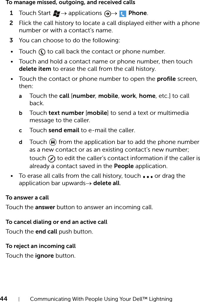 44 Communicating With People Using Your Dell™ LightningTo manage missed, outgoing, and received calls1Touch Start  → applications  →   Phone.2Flick the call history to locate a call displayed either with a phone number or with a contact’s name.3You can choose to do the following:• Touch   to call back the contact or phone number.• Touch and hold a contact name or phone number, then touch delete item to erase the call from the call history.• Touch the contact or phone number to open the profile screen, then:aTouch the call [number, mobile, work, home, etc.] to call back.bTouch text number [mobile] to send a text or multimedia message to the caller.cTouch send email to e-mail the caller.dTouch   from the application bar to add the phone number as a new contact or as an existing contact’s new number; touch   to edit the caller’s contact information if the caller is already a contact saved in the People application.• To erase all calls from the call history, touch   or drag the application bar upwards→ delete all.To answer a callTouch the answer button to answer an incoming call.To cancel dialing or end an active callTouch the end call push button.To reject an incoming callTouch the ignore button.