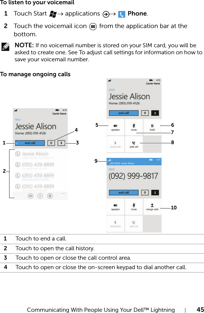 Communicating With People Using Your Dell™ Lightning 45To listen to your voicemail1Touch  Start  → applications  →   Phone.2Touch the voicemail icon   from the application bar at the bottom. NOTE: If no voicemail number is stored on your SIM card, you will be asked to create one. See To adjust call settings for information on how to save your voicemail number.To manage ongoing calls1Touch to end a call.2Touch to open the call history.3Touch to open or close the call control area.4Touch to open or close the on-screen keypad to dial another call.21469357810