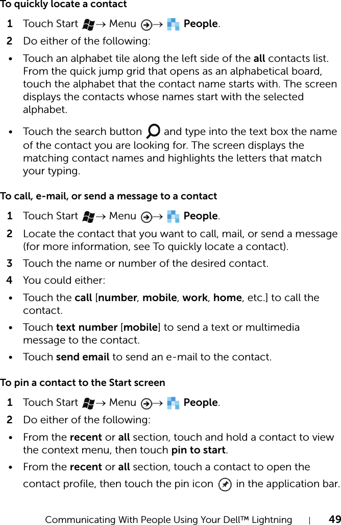 Communicating With People Using Your Dell™ Lightning 49To quickly locate a contact1Touch  Start  → Menu  →  People.2Do either of the following:• Touch an alphabet tile along the left side of the all contacts list. From the quick jump grid that opens as an alphabetical board, touch the alphabet that the contact name starts with. The screen displays the contacts whose names start with the selected alphabet.• Touch the search button   and type into the text box the name of the contact you are looking for. The screen displays the matching contact names and highlights the letters that match your typing.To call, e-mail, or send a message to a contact1Touch  Start  → Menu  →  People.2Locate the contact that you want to call, mail, or send a message (for more information, see To quickly locate a contact).3Touch the name or number of the desired contact.4You could either:•Touch the call [number, mobile, work, home, etc.] to call the contact.•Touch text number [mobile] to send a text or multimedia message to the contact.•Touch send email to send an e-mail to the contact.To pin a contact to the Start screen1Touch  Start  → Menu  →  People.2Do either of the following:•From the recent or all section, touch and hold a contact to view the context menu, then touch pin to start.•From the recent or all section, touch a contact to open the contact profile, then touch the pin icon   in the application bar.