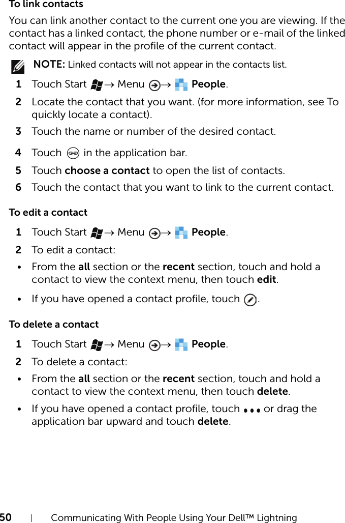 50 Communicating With People Using Your Dell™ LightningTo link contactsYou can link another contact to the current one you are viewing. If the contact has a linked contact, the phone number or e-mail of the linked contact will appear in the profile of the current contact. NOTE: Linked contacts will not appear in the contacts list.1Touch Start  → Menu  →  People.2Locate the contact that you want. (for more information, see To quickly locate a contact).3Touch the name or number of the desired contact.4Touch   in the application bar.5Touch choose a contact to open the list of contacts.6Touch the contact that you want to link to the current contact.To edit a contact1Touch Start  → Menu  →  People.2To edit a contact:•From the all section or the recent section, touch and hold a contact to view the context menu, then touch edit.• If you have opened a contact profile, touch  .To delete a contact1Touch Start  → Menu  →  People.2To delete a contact:•From the all section or the recent section, touch and hold a contact to view the context menu, then touch delete.• If you have opened a contact profile, touch   or drag the application bar upward and touch delete.