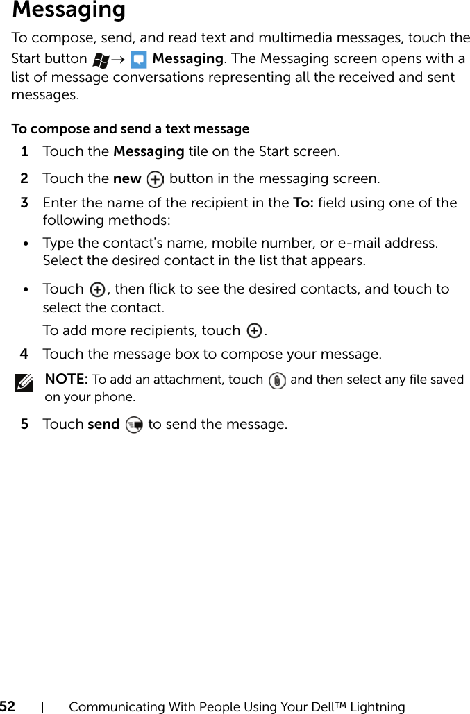 52 Communicating With People Using Your Dell™ LightningMessagingTo compose, send, and read text and multimedia messages, touch the Start button →  Messaging. The Messaging screen opens with a list of message conversations representing all the received and sent messages.To compose and send a text message1Touch the Messaging tile on the Start screen.2Touch the new   button in the messaging screen.3Enter the name of the recipient in the To: field using one of the following methods:• Type the contact&apos;s name, mobile number, or e-mail address. Select the desired contact in the list that appears.• Touch  , then flick to see the desired contacts, and touch to select the contact.To add more recipients, touch  .4Touch the message box to compose your message. NOTE: To add an attachment, touch   and then select any file saved on your phone.5Touch send   to send the message.