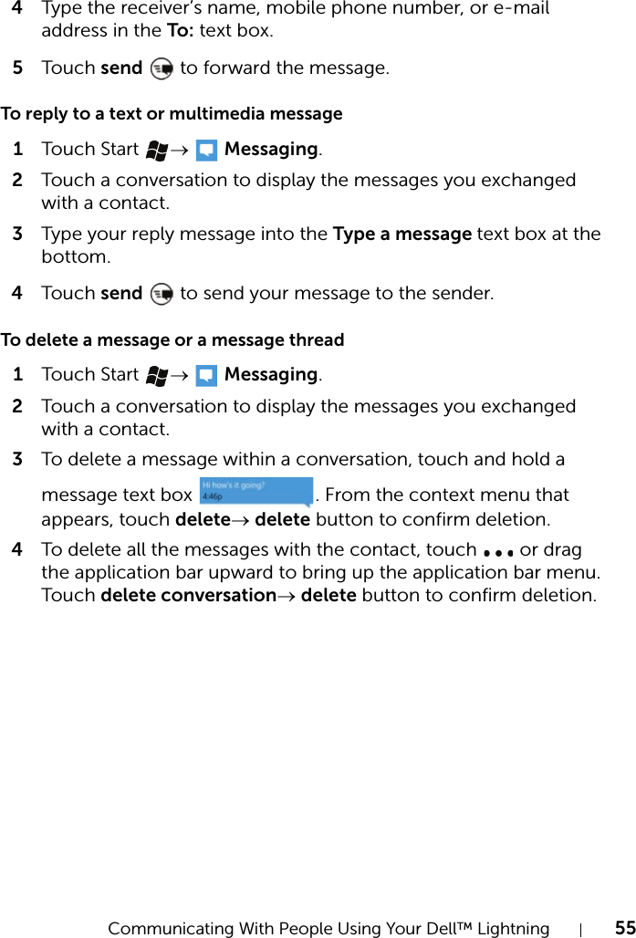 Communicating With People Using Your Dell™ Lightning 554Type the receiver’s name, mobile phone number, or e-mail address in the To: text box.5Touch send   to forward the message.To reply to a text or multimedia message1Touch Start →  Messaging.2Touch a conversation to display the messages you exchanged with a contact.3Type your reply message into the Type a message text box at the bottom.4Touch send   to send your message to the sender.To delete a message or a message thread1Touch Start →  Messaging.2Touch a conversation to display the messages you exchanged with a contact.3To delete a message within a conversation, touch and hold a message text box  . From the context menu that appears, touch delete→ delete button to confirm deletion.4To delete all the messages with the contact, touch   or drag the application bar upward to bring up the application bar menu. Touch delete conversation→ delete button to confirm deletion.