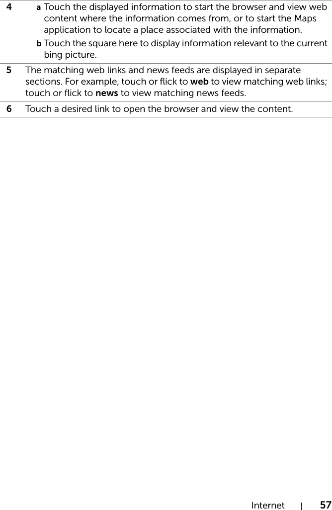 Internet 574aTouch the displayed information to start the browser and view web content where the information comes from, or to start the Maps application to locate a place associated with the information.bTouch the square here to display information relevant to the current bing picture.5The matching web links and news feeds are displayed in separate sections. For example, touch or flick to web to view matching web links; touch or flick to news to view matching news feeds.6Touch a desired link to open the browser and view the content.