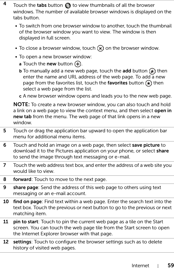 Internet 594Touch the tabs button   to view thumbnails of all the browser windows. The number of available browser windows is displayed on the tabs button.• To switch from one browser window to another, touch the thumbnail of the browser window you want to view. The window is then displayed in full screen.• To close a browser window, touch   on the browser window.• To open a new browser window:aTouch the new button  .bTo manually add a new web page, touch the add button   then enter the name and URL address of the web page. To add a new page from the favorites list, touch the favorites button   then select a web page from the list.cA new browser window opens and leads you to the new web page.NOTE: To create a new browser window, you can also touch and hold a link on a web page to view the context menu, and then select open in new tab from the menu. The web page of that link opens in a new window.5Touch or drag the application bar upward to open the application bar menu for additional menu items.6Touch and hold an image on a web page, then select save picture to download it to the Pictures application on your phone, or select share to send the image through text messaging or e-mail.7Touch the web address text box, and enter the address of a web site you would like to view.8forward: Touch to move to the next page.9 share page: Send the address of this web page to others using text messaging or an e-mail account.10 find on page: Find text within a web page. Enter the search text into the text box. Touch the previous or next button to go to the previous or next matching item.11 pin to start: Touch to pin the current web page as a tile on the Start screen. You can touch the web page tile from the Start screen to open the Internet Explorer browser with that page.12 settings: Touch to configure the browser settings such as to delete history of visited web pages.