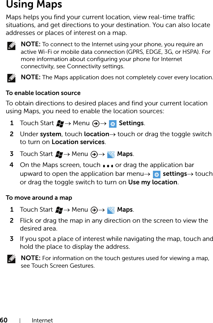 60 InternetUsing MapsMaps helps you find your current location, view real-time traffic situations, and get directions to your destination. You can also locate addresses or places of interest on a map. NOTE: To connect to the Internet using your phone, you require an active Wi-Fi or mobile data connection (GPRS, EDGE, 3G, or HSPA). For more information about configuring your phone for Internet connectivity, see Connectivity settings. NOTE: The Maps application does not completely cover every location.To enable location sourceTo obtain directions to desired places and find your current location using Maps, you need to enable the location sources:1Touch Start  → Menu  →   Settings.2Under system, touch location→ touch or drag the toggle switch to turn on Location services.3Touch Start → Menu →  Maps.4On the Maps screen, touch   or drag the application bar upward to open the application bar menu→  settings→ touch or drag the toggle switch to turn on Use my location.To move around a map1Touch Start → Menu →  Maps.2Flick or drag the map in any direction on the screen to view the desired area.3If you spot a place of interest while navigating the map, touch and hold the place to display the address. NOTE: For information on the touch gestures used for viewing a map, see Touch Screen Gestures.