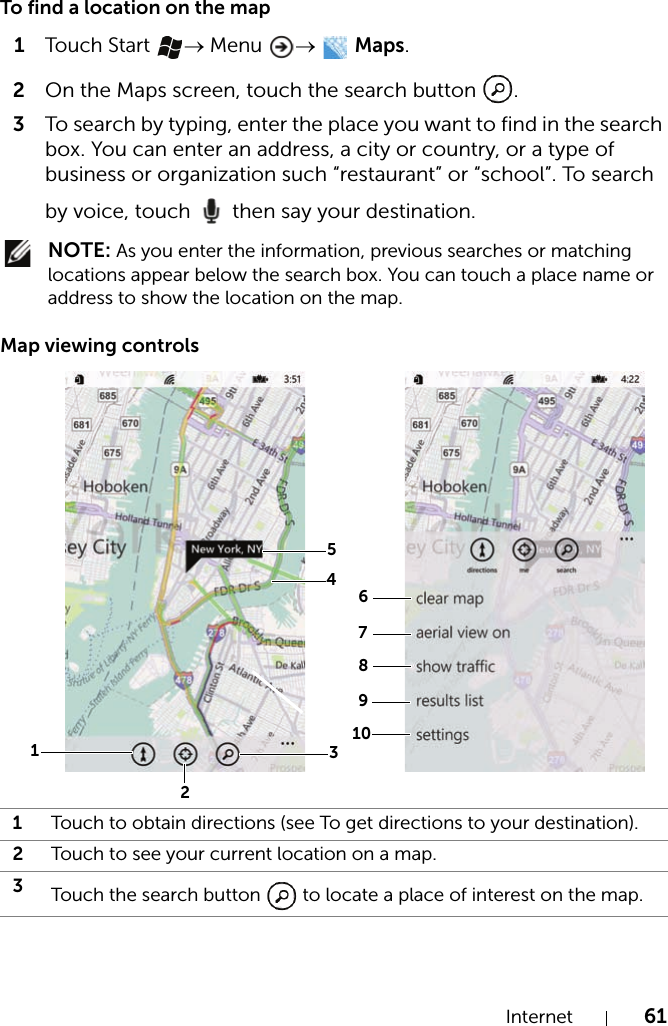 Internet 61To find a location on the map1Touch Start  → Menu →  Maps.2On the Maps screen, touch the search button  .3To search by typing, enter the place you want to find in the search box. You can enter an address, a city or country, or a type of business or organization such “restaurant” or “school”. To search by voice, touch   then say your destination. NOTE: As you enter the information, previous searches or matching locations appear below the search box. You can touch a place name or address to show the location on the map.Map viewing controls1Touch to obtain directions (see To get directions to your destination).2Touch to see your current location on a map.3Touch the search button   to locate a place of interest on the map.67810341592