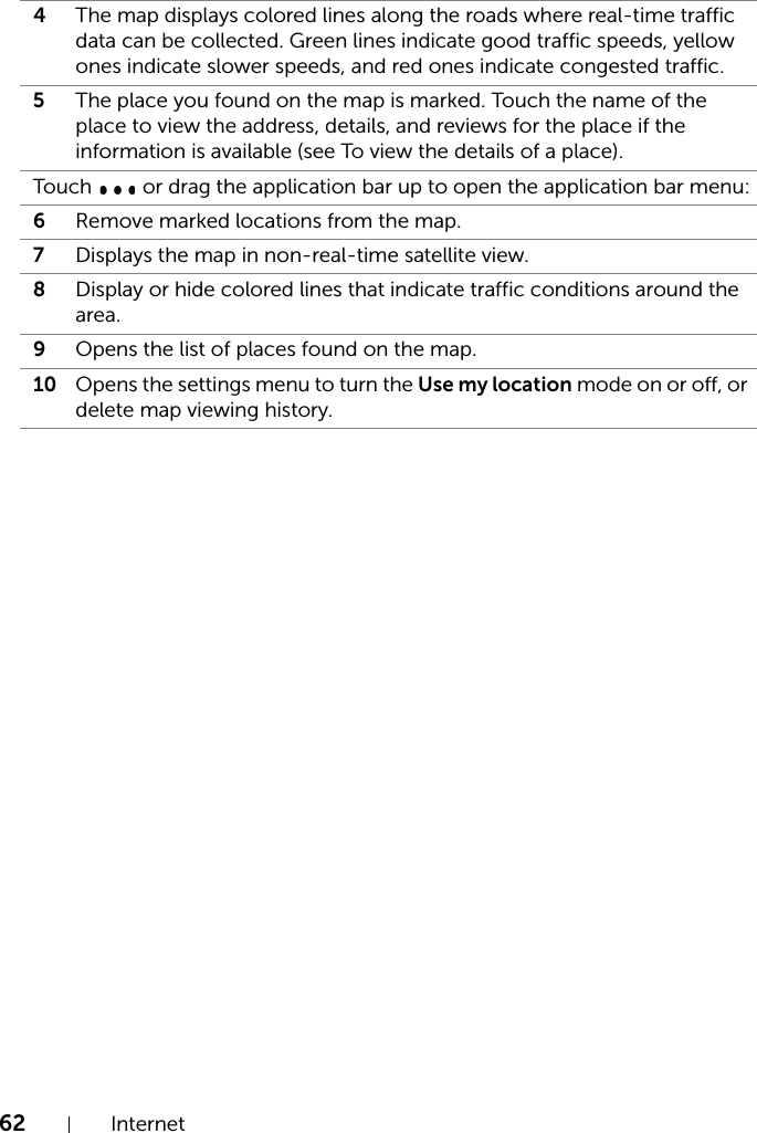 62 Internet4The map displays colored lines along the roads where real-time traffic data can be collected. Green lines indicate good traffic speeds, yellow ones indicate slower speeds, and red ones indicate congested traffic.5The place you found on the map is marked. Touch the name of the place to view the address, details, and reviews for the place if the information is available (see To view the details of a place).Touch   or drag the application bar up to open the application bar menu:6Remove marked locations from the map. 7Displays the map in non-real-time satellite view.8Display or hide colored lines that indicate traffic conditions around the area.9Opens the list of places found on the map.10 Opens the settings menu to turn the Use my location mode on or off, or delete map viewing history.