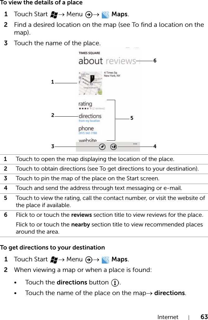 Internet 63To view the details of a place1Touch  Start  → Menu →  Maps.2Find a desired location on the map (see To find a location on the map).3Touch the name of the place.To get directions to your destination1Touch  Start  → Menu →  Maps.2When viewing a map or when a place is found:•Touch the directions button  .• Touch the name of the place on the map→ directions.1Touch to open the map displaying the location of the place.2Touch to obtain directions (see To get directions to your destination).3Touch to pin the map of the place on the Start screen.4Touch and send the address through text messaging or e-mail.5Touch to view the rating, call the contact number, or visit the website of the place if available.6Flick to or touch the reviews section title to view reviews for the place.Flick to or touch the nearby section title to view recommended places around the area.643152